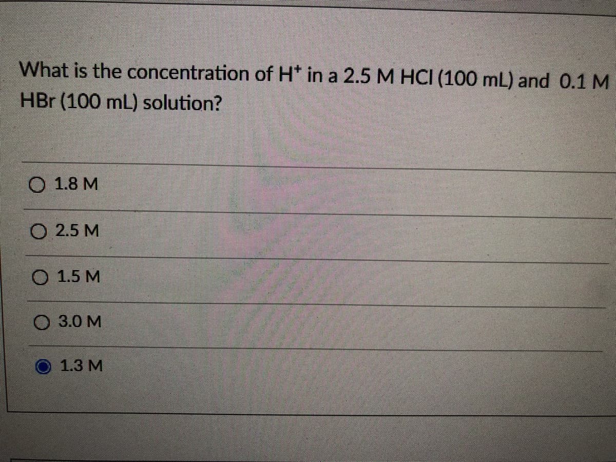 What is the concentration of H* in a 2.5 M HCI (100 mL) and 0.1 M
HBr (100 mL) solution?
O 1.8 M
O 2.5 M
O 1.5 M
3.0 M
1.3 М
