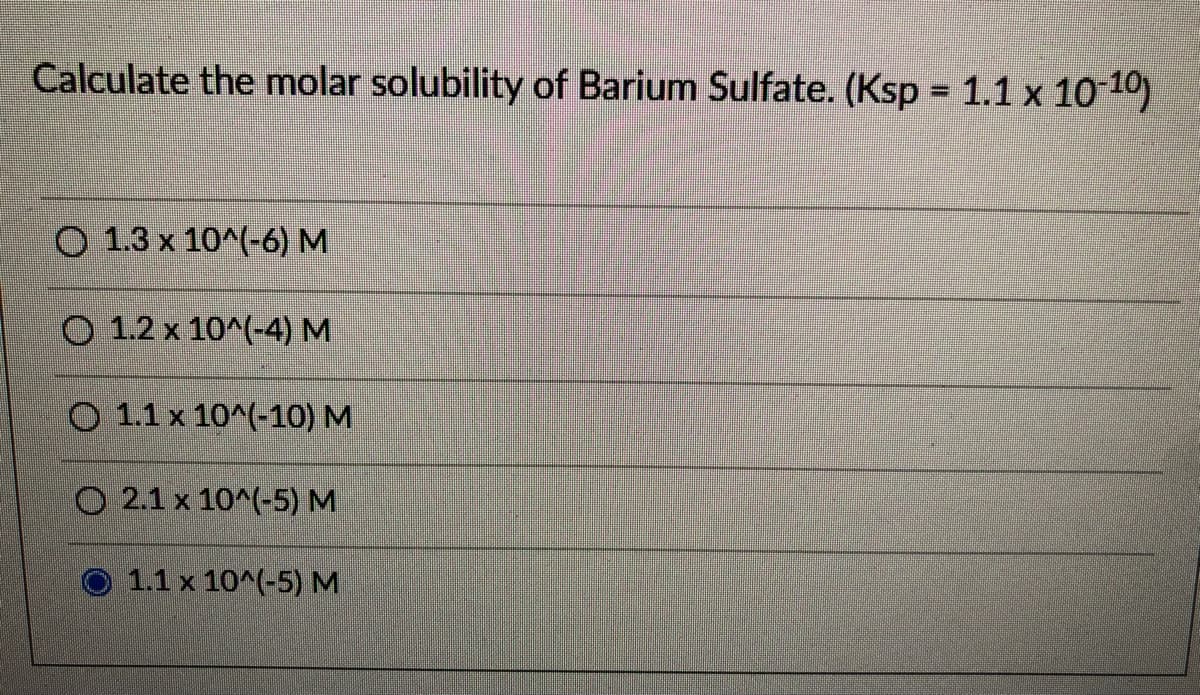 Calculate the molar solubility of Barium Sulfate. (Ksp 1.1 x 10 10)
O 1.3 x 10^(-6) M
O 1.2 x 10^(-4) M
O 1.1 x 10^(-10) M
O 2.1 x 10^(-5) M
O 1.1x 10^(-5) M
