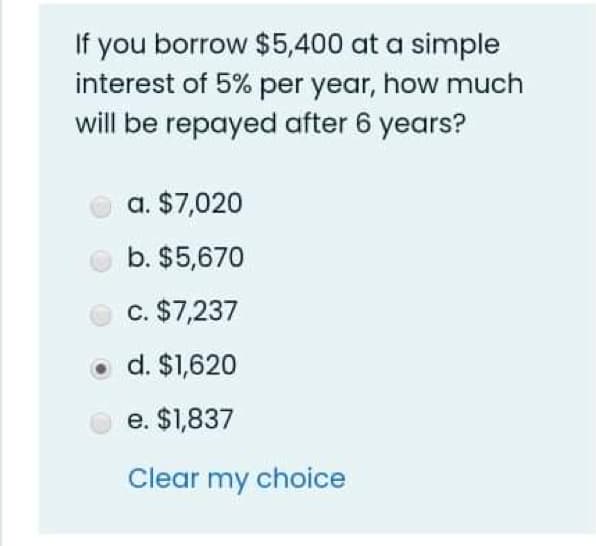 If you borrow $5,400 at a simple
interest of 5% per year, how much
will be repayed after 6 years?
a. $7,020
b. $5,670
c. $7,237
d. $1,620
e. $1,837
Clear my choice
