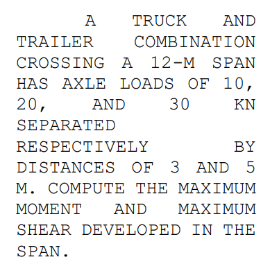 A
TRUCK
AND
TRAILER
COMBIΝΑΤΙON
CROSSING A
A 12-M SPAN
HAS AXLE LOADS OF 10,
20,
AND
30
KN
SEPARATED
RESPECTIVELY
BY
DISTANCES OF 3 AND 5
M. COMPUTE THE MAXIMUM
MΟΜΕΝT
AND
ΜΑΧΙΜUM
SHEAR DEVELOPED IN THE
SPAN.
