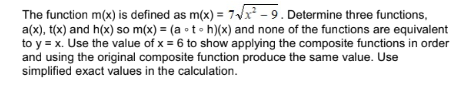 The function m(x) is defined as m(x) = 7√x²-9. Determine three functions,
a(x), t(x) and h(x) so m(x) = (ath)(x) and none of the functions are equivalent
to y = x. Use the value of x = 6 to show applying the composite functions in order
and using the original composite function produce the same value. Use
simplified exact values in the calculation.