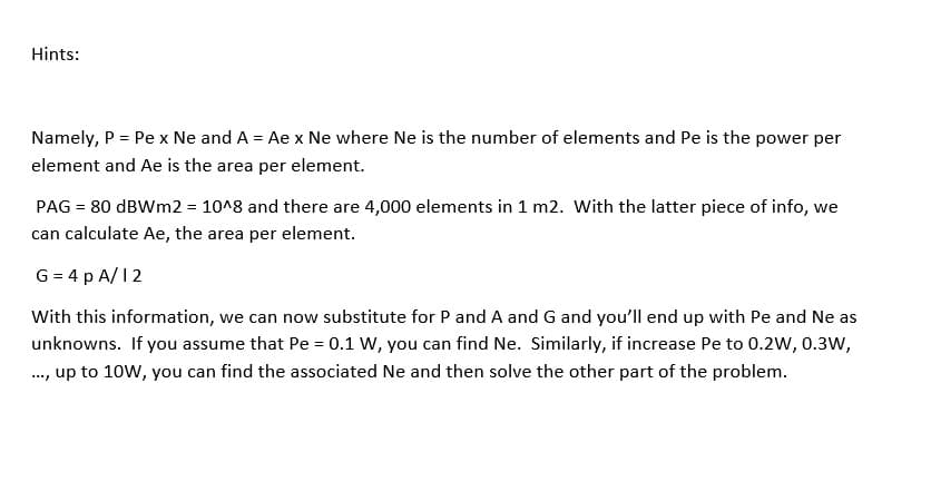 Hints:
Namely, P = Pe x Ne and A = Ae x Ne where Ne is the number of elements and Pe is the power per
element and Ae is the area per element.
PAG = 80 dBWm2 = 10^8 and there are 4,000 elements in 1 m2. With the latter piece of info, we
can calculate Ae, the area per element.
G = 4 p A/12
With this information, we can now substitute for P and A and G and you'll end up with Pe and Ne as
unknowns. If you assume that Pe = 0.1 W, you can find Ne. Similarly, if increase Pe to 0.2W, 0.3W,
..., up to 10W, you can find the associated Ne and then solve the other part of the problem.