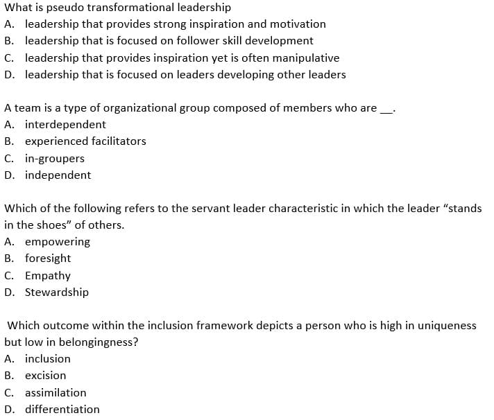 What is pseudo transformational leadership
A. leadership that provides strong inspiration and motivation
B. leadership that is focused on follower skill development
C. leadership that provides inspiration yet is often manipulative
D. leadership that is focused on leaders developing other leaders
A team is a type of organizational group composed of members who are
A. interdependent
B. experienced facilitators
C. in-groupers
D. independent
—
Which of the following refers to the servant leader characteristic in which the leader "stands
in the shoes" of others.
A. empowering
B. foresight
C. Empathy
D. Stewardship
Which outcome within the inclusion framework depicts a person who is high in uniqueness
but low in belongingness?
A. inclusion
B. excision
C. assimilation
D. differentiation