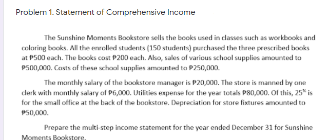Problem 1. Statement of Comprehensive Income
The Sunshine Moments Bookstore sells the books used in classes such as workbooks and
coloring books. All the enrolled students (150 students) purchased the three prescribed books
at P500 each. The books cost P200 each. Also, sales of various school supplies amounted to
P500,000. Costs of these school supplies amounted to P250,000.
The monthly salary of the bookstore manager is P20,000. The store is manned by one
clerk with monthly salary of P6,000. Utilities expense for the year totals P80,000. Of this, 25* is
for the small office at the back of the bookstore. Depreciation for store fixtures amounted to
P50,000.
Prepare the multi-step income statement for the year ended December 31 for Sunshine
Moments Bookstore,
