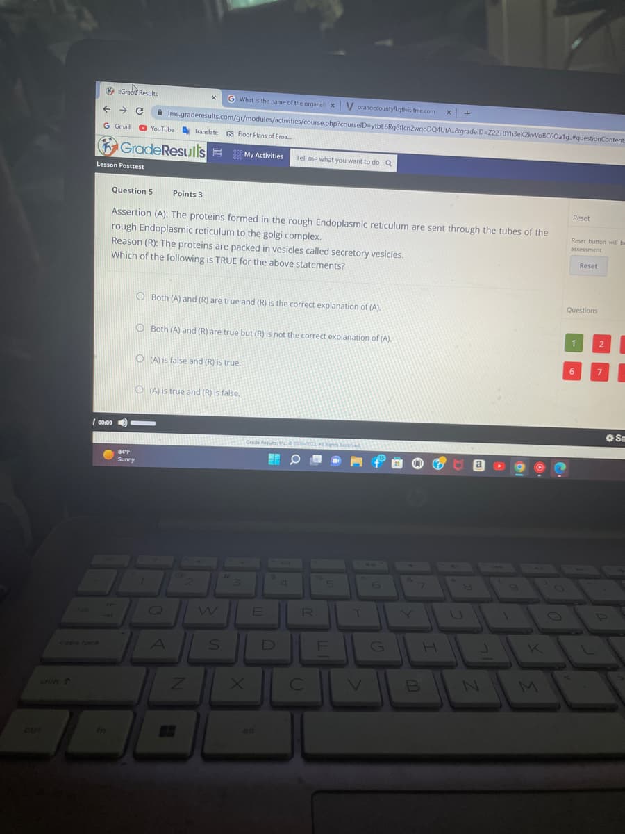 ← → C
G Gmail
caps locR
Grad Results
Lesson Posttest
/ 00:00
fn
GradeResults=
What is the name of the organell x V orangecountyfl.gtvisitme.com
Ims.graderesults.com/gr/modules/activities/course.php?courselD=ytbE6Rg6flcn2wqoDQ4UtA..8gradeID=222T8Yh3ek2kvVoBC60a1g.#questionContent:
YouTube Translate GS Floor Plans of Broa....
84°F
Sunny
Question 5 Points 3
Assertion (A): The proteins formed in the rough Endoplasmic reticulum are sent through the tubes of the
rough Endoplasmic reticulum to the golgi complex.
Reason (R): The proteins are packed in vesicles called secretory vesicles.
Which of the following is TRUE for the above statements?
X
O Both (A) and (R) are true and (R) is the correct explanation of (A).
O Both (A) and (R) are true but (R) is not the correct explanation of (A).
O(A) is false and (R) is true.
1
O(A) is true and (R) is false.
Q
A
@
Z
My Activities Tell me what you want to do Q
S
#
X
rade Results, Inc. 2005-2022 A
E
alt
ME
$
D
4
R
C
F
10
T
G
&
7
B
X
H
+
8
a
N
9
O
K
Reset
Reset button will be
assessment
Questions
1
Reset
6
2
7
Se