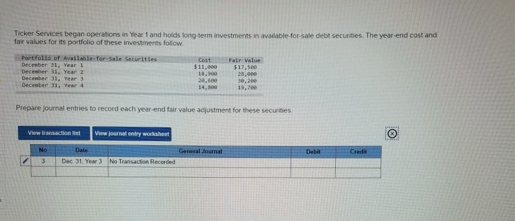 Ticker Services began operations in Year 1 and holds long-term investments in available-for-sale debt securities. The year-end cost and
fair values for its portfolio of these investments follow.
Portfolio of Available-for-Sale Securities
December 31, Year 1
December 31, Year 2
December 31, Year 3
December 31, Year 4
View transaction list View journal entry worksheet
Prepare journal entries to record each year-end fair value adjustment for these securities.
No
3
Cost
$11,000
18,900
20,600
14,800
Date
Dec. 31, Year 3 No Transaction Recorded
Fair Value
$17,500
28,000
30, 200
19,700
General Journal
Debit
Credit
Ⓒ