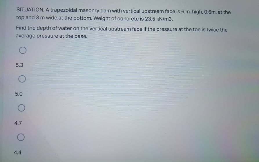 SITUATION. A trapezoidal masonry dam with vertical upstream face is 6 m. high, 0.6m. at the
top and 3 m wide at the bottom. Weight of concrete is 23.5 kN/m3.
Find the depth of water on the vertical upstream face if the pressure at the toe is twice the
average pressure at the base.
5.3
5.0
4.7
4.4
