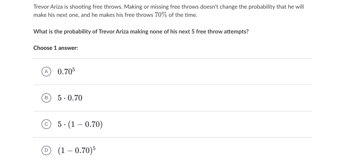 Trevor Ariza is shooting free throws. Making or missing free throws doesn't change the probability that he will
make his next one, and he makes his free throws 70% of the time.
What is the probability of Trevor Ariza making none of his next 5 free throw attempts?
Choose 1 answer:
0.705
A
5. 0.70
5· (1 – 0.70)
(1 – 0.70)5
