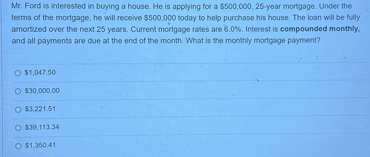 Mr. Ford is interested in buying a house. He is applying for a $500,000, 25-year mortgage. Under the
terms of the mortgage, he will receive $500,000 today to help purchase his house. The loan will be fully
amortized over the next 25 years. Current mortgage rates are 6.0%. Interest is compounded monthly,
and all payments are due at the end of the month. What is the monthly mortgage payment?
O $1,047.50
O $30,000,00
O $3,221.51
O $39,113.34
O $1,350.41