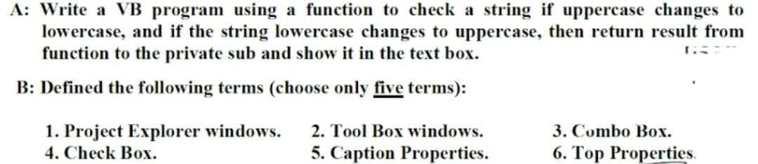 A: Write a VB program using a function to check a string if uppercase changes to
lowercase, and if the string lowercase changes to uppercase, then return result from
function to the private sub and show it in the text box.
GRAT
B: Defined the following terms (choose only five terms):
1. Project Explorer windows.
4. Check Box.
2. Tool Box windows.
5. Caption Properties.
3. Combo Box.
6. Top Properties.