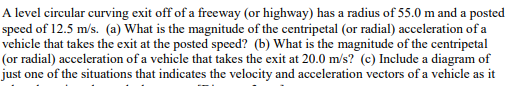 A level circular curving exit off of a freeway (or highway) has a radius of 55.0 m and a posted
speed of 12.5 m/s. (a) What is the magnitude of the centripetal (or radial) acceleration of a
vehicle that takes the exit at the posted speed? (b) What is the magnitude of the centripetal
(or radial) acceleration of a vehicle that takes the exit at 20.0 m/s? (c) Include a diagram of
just one of the situations that indicates the velocity and acceleration vectors of a vehicle as it