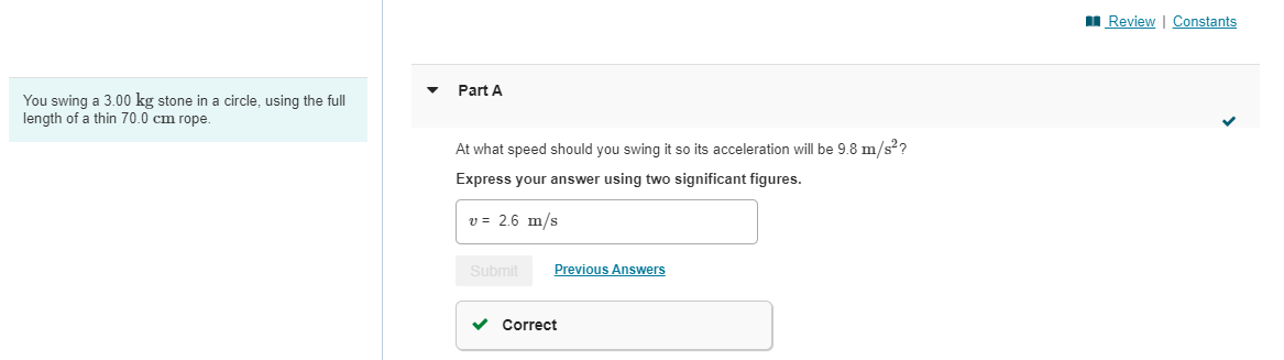 You swing a 3.00 kg stone in a circle, using the full
length of a thin 70.0 cm rope.
Part A
At what speed should you swing it so its acceleration will be 9.8 m/s²?
Express your answer using two significant figures.
v= 2.6 m/s
Submit
Previous Answers
✓ Correct
Review | Constants