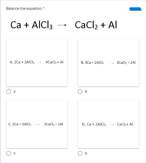 Balance the equation: *
Ca + AlCl3
CaCl2 + Al
A. 2Ca + 2AICI3
4CaCl, + Al
В. ЗСа + 2AICI
3CaCl, + 2AI
A
B
C. 2Ca + 3AICI,
2Cacl2 + 2AI
D. Ca + 2AICI3
CaCl,+ Al
D
