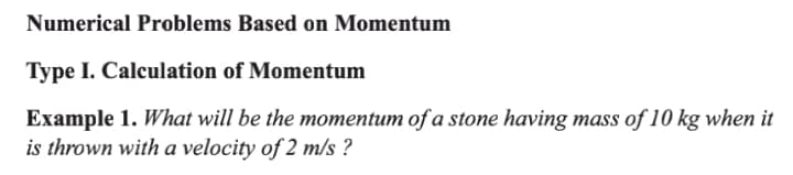 Numerical Problems Based on Momentum
Type I. Calculation of Momentum
Example 1. What will be the momentum of a stone having mass of 10 kg when it
is thrown with a velocity of 2 m/s ?

