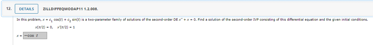 12.
DETAILS
ZILLDIFFEQMODAP11 1.2.008.
In this problem, x = C₁ cos(t) + c₂ sin(t) is a two-parameter family of solutions of the second-order DE x" + x = 0. Find a solution of the second-order IVP consisting of this differential equation and the given initial conditions.
X(π/2) = 0, X'(π/2) = 1
x = -cos t