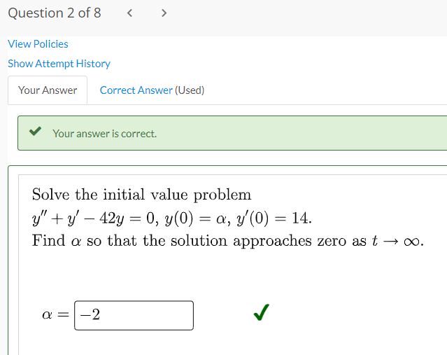 Question 2 of 8 < >
View Policies
Show Attempt History
Your Answer Correct Answer (Used)
Your answer is correct.
Solve the initial value problem
y" + y − 42y = 0, y(0) = a, y'(0) = 14.
Find a so that the solution approaches zero as t → ∞.
a = -2
✓