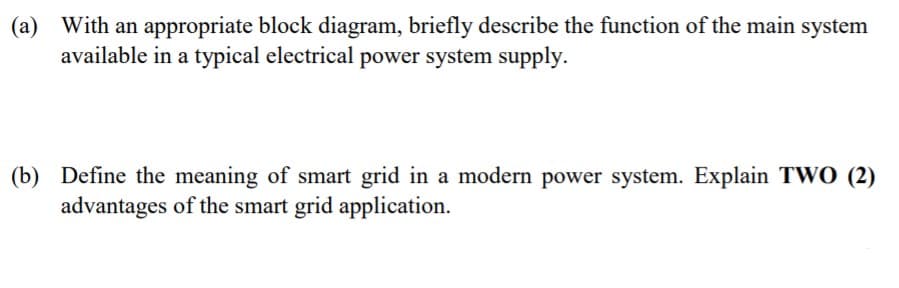(а)
With an appropriate block diagram, briefly describe the function of the main system
available in a typical electrical power system supply.
(b) Define the meaning of smart grid in a modern power system. Explain TWO (2)
advantages of the smart grid application.
