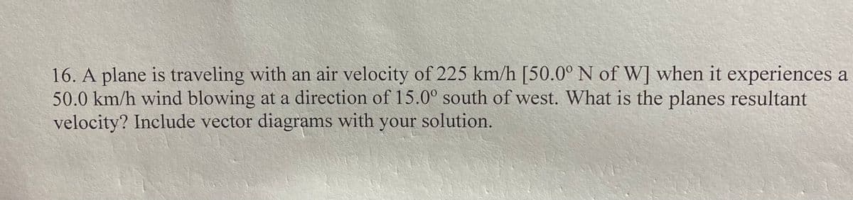 16. A plane is traveling with an air velocity of 225 km/h [50.0° N of W] when it experiences a
50.0 km/h wind blowing at a direction of 15.0° south of west. What is the planes resultant
velocity? Include vector diagrams with your solution.
