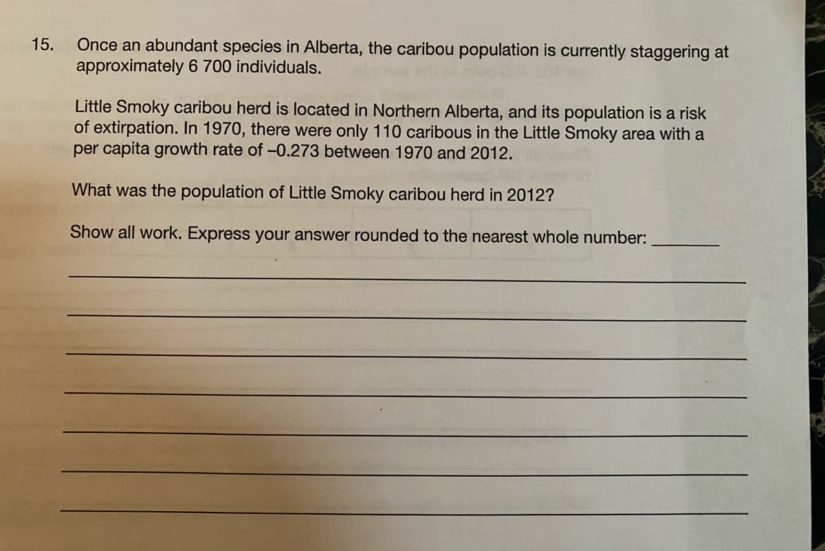 Once an abundant species in Alberta, the caribou population is currently staggering at
approximately 6 700 individuals.
15.
Little Smoky caribou herd is located in Northern Alberta, and its population is a risk
of extirpation. In 1970, there were only 110 caribous in the Little Smoky area with a
per capita growth rate of -0.273 between 1970 and 2012.
What was the population of Little Smoky caribou herd in 2012?
Show all work. Express your answer rounded to the nearest whole number:
