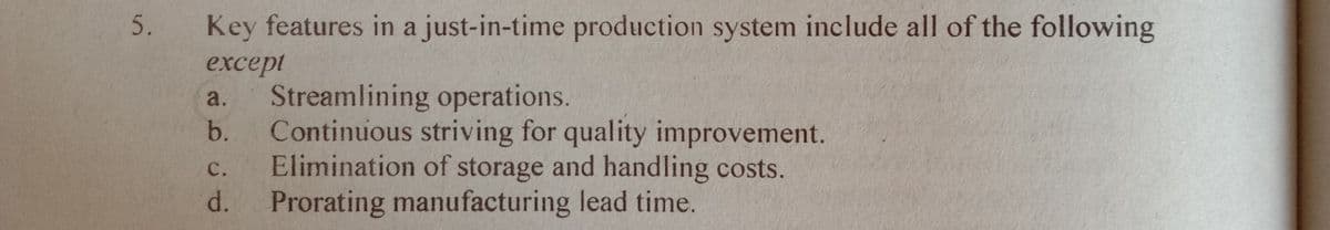 5. Key features in a just-in-time production system include all of the following
except
Streamlining operations.
Continuous striving for quality improvement.
Elimination of storage and handling costs.
Prorating manufacturing lead time.
a.
b.
с.
d.
