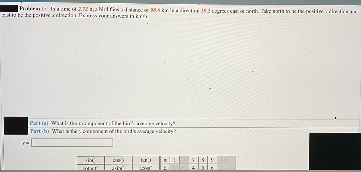 Problem 1: In a time of 2.72 h, a bird flies a distance of 98.6 km in a direction 19.2 degrees east of north. Take north to be the positive y direction and
east to be the positive x direction. Express your answers in km/h.
Part (a) What is the x component of the bird's average velocity?
Part (b) What is the y component of the bird's average velocity?
y =
sin()
cos()
tan()
7
8.
HOME
cotan()
asin()
acos)
E
4
