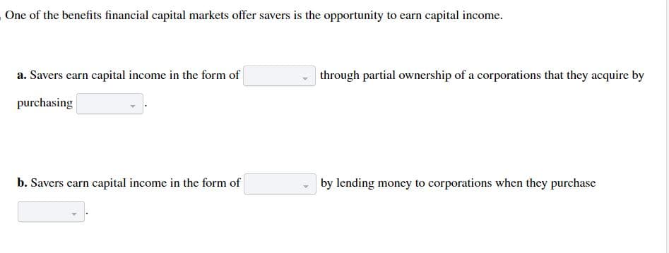 One of the benefits financial capital markets offer savers is the opportunity to earn capital income.
a. Savers earn capital income in the form of
purchasing
b. Savers earn capital income in the form of
through partial ownership of a corporations that they acquire by
by lending money to corporations when they purchase