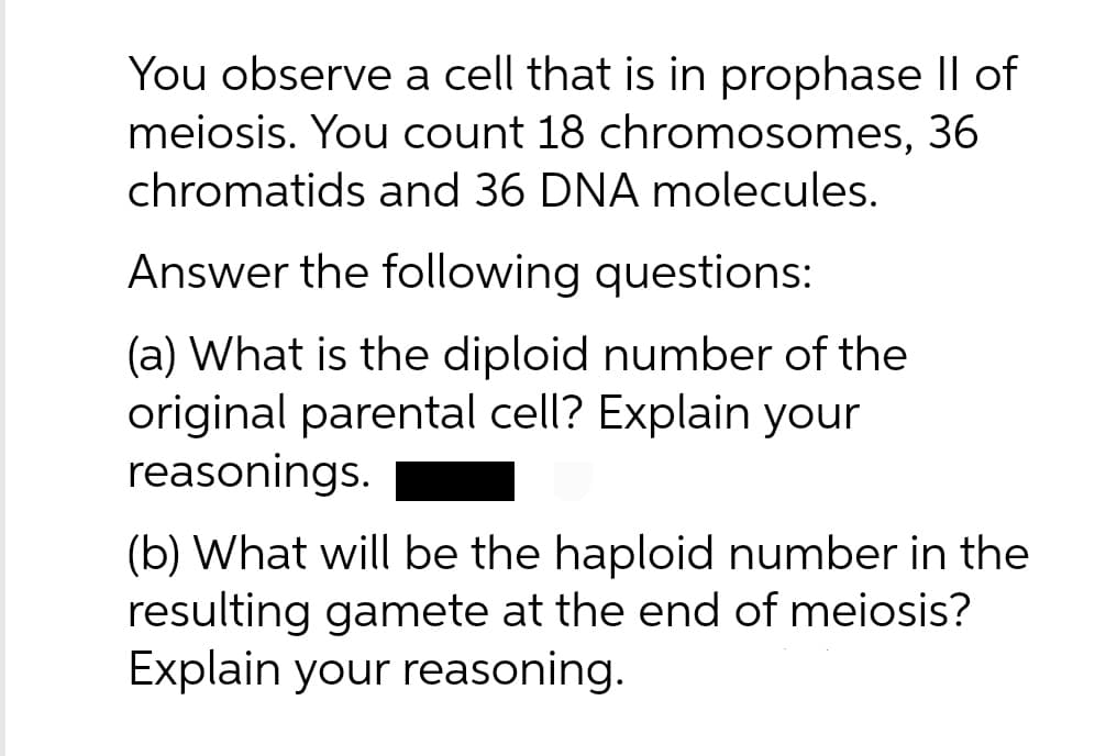 You observe a cell that is in prophase II of
meiosis. You count 18 chromosomes, 36
chromatids and 36 DNA molecules.
Answer the following questions:
(a) What is the diploid number of the
original parental cell? Explain your
reasonings.
(b) What will be the haploid number in the
resulting gamete at the end of meiosis?
Explain your reasoning.