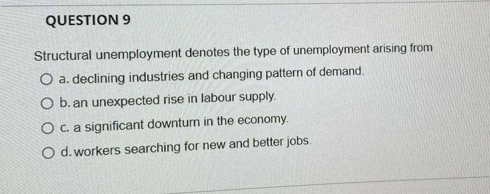 QUESTION 9
Structural unemployment denotes the type of unemployment arising from
O a. declining industries and changing pattern of demand.
O b. an unexpected rise in labour supply.
O c. a significant downturn in the economy.
O d. workers searching for new and better jobs.