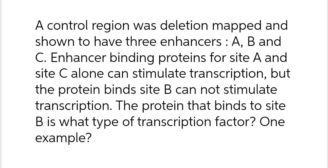 A control region was deletion mapped and
shown to have three enhancers: A, B and
C. Enhancer binding proteins for site A and
site C alone can stimulate transcription, but
the protein binds site B can not stimulate
transcription. The protein that binds to site
B is what type of transcription factor? One
example?