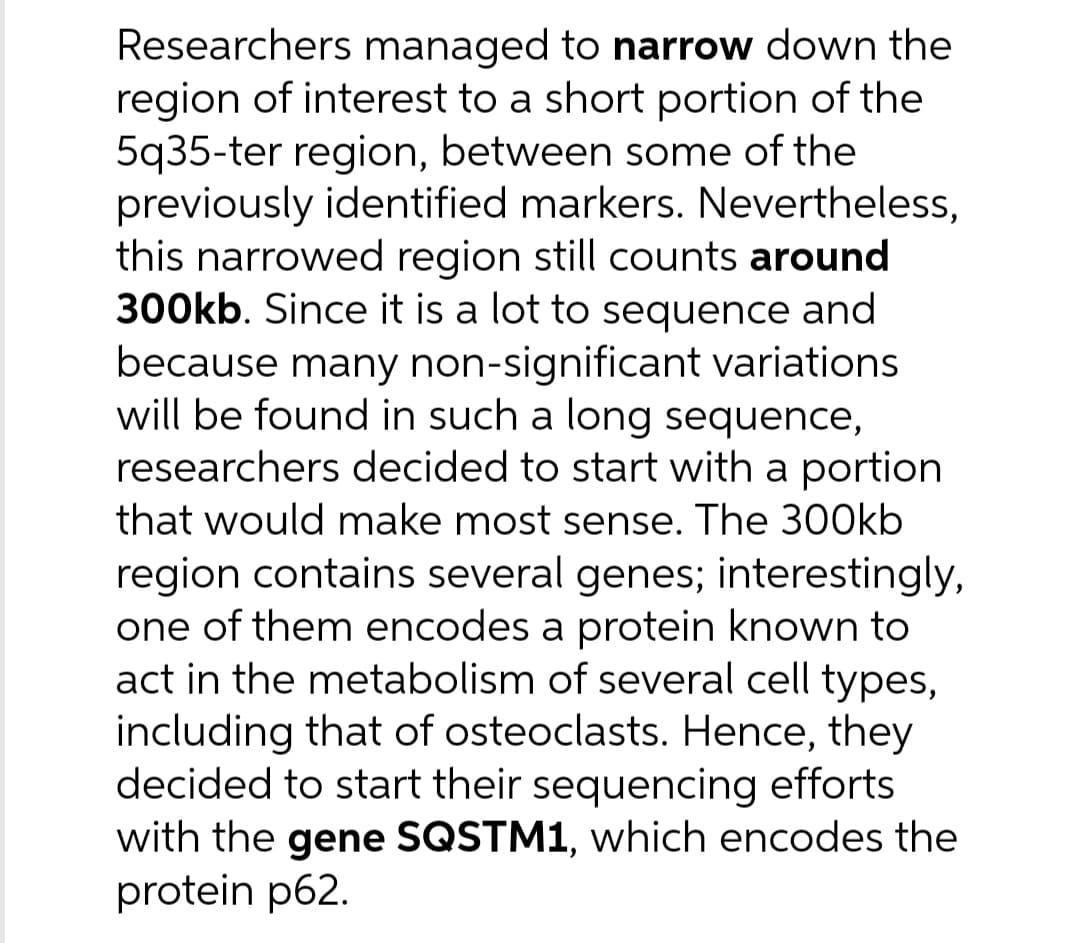 Researchers managed to narrow down the
region of interest to a short portion of the
5q35-ter region, between some of the
previously identified markers. Nevertheless,
this narrowed region still counts around
300kb. Since it is a lot to sequence and
because many non-significant variations
will be found in such a long sequence,
researchers decided to start with a portion
that would make most sense. The 300kb
region contains several genes; interestingly,
one of them encodes a protein known to
act in the metabolism of several cell types,
including that of osteoclasts. Hence, they
decided to start their sequencing efforts
with the gene SQSTM1, which encodes the
protein p62.