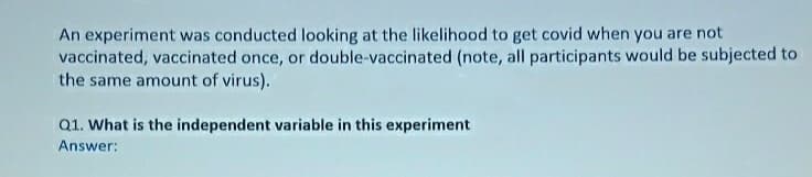 An experiment was conducted looking at the likelihood to get covid when you are not
vaccinated, vaccinated once, or double-vaccinated (note, all participants would be subjected to
the same amount of virus).
Q1. What is the independent variable in this experiment
Answer:
