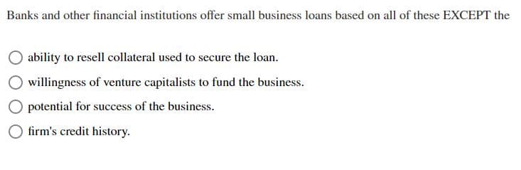 Banks and other financial institutions offer small business loans based on all of these EXCEPT the
ability to resell collateral used to secure the loan.
willingness of venture capitalists to fund the business.
potential for success of the business.
firm's credit history.