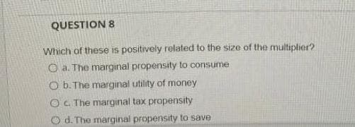 QUESTION 8
Which of these is positively related to the size of the multiplier?
O a. The marginal propensity to consume
O b. The marginal utility of money
OC. The marginal tax propensity
Od. The marginal propensity to save