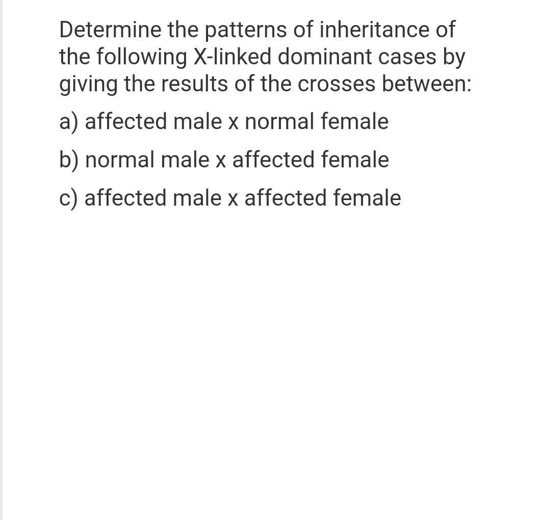 Determine the patterns of inheritance of
the following X-linked dominant cases by
giving the results of the crosses between:
a) affected male x normal female
b) normal male x affected female
c) affected male x affected female