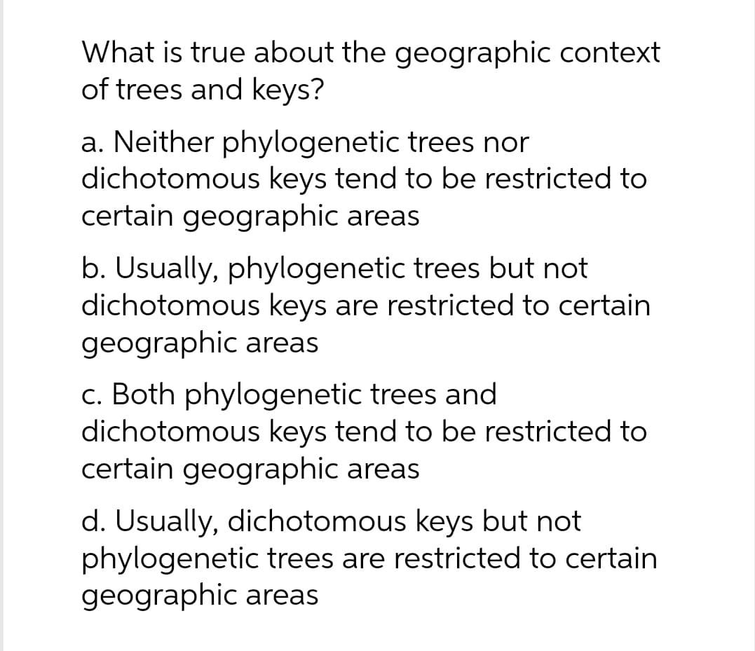 What is true about the geographic context
of trees and keys?
a. Neither phylogenetic trees nor
dichotomous keys tend to be restricted to
certain geographic areas
b. Usually, phylogenetic trees but not
dichotomous keys are restricted to certain
geographic areas
c. Both phylogenetic trees and
dichotomous keys tend to be restricted to
certain geographic areas
d. Usually, dichotomous keys but not
phylogenetic trees are restricted to certain
geographic areas