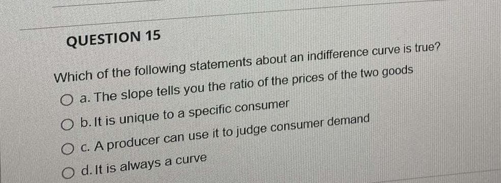 QUESTION 15
Which of the following statements about an indifference curve is true?
O a. The slope tells you the ratio of the prices of the two goods
O b. It is unique to a specific consumer
O c. A producer can use it to judge consumer demand
O d. It is always a curve