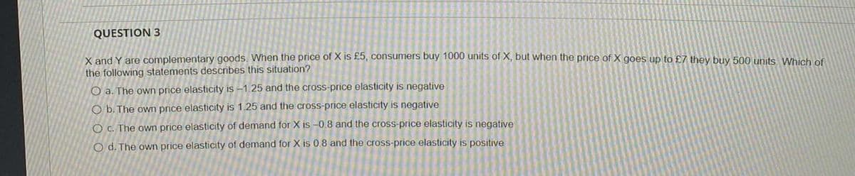 QUESTION 3
X and Y are complementary goods. When the price of X is £5, consumers buy 1000 units of X, but when the price of X goes up to £7 they buy 500 units Which of
the following statements describes this situation?
O a. The own price elasticity is -1.25 and the cross-price elasticity is negative
O b. The own price elasticity is 1.25 and the cross-price elasticity is negative
O c. The own price elasticity of demand for X is -0.8 and the cross-price elasticity is negative
Od. The own price elasticity of demand for X is 0.8 and the cross-price elasticity is positive