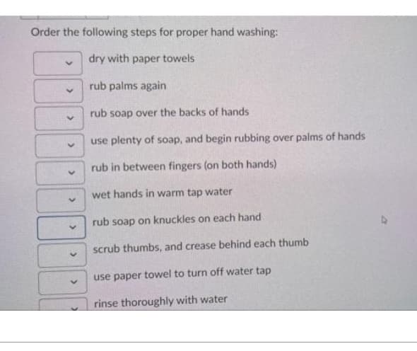 Order the following steps for proper hand washing:
dry with paper towels
rub palms again
rub soap over the backs of hands
use plenty of soap, and begin rubbing over palms of hands
rub in between fingers (on both hands)
wet hands in warm tap water
rub soap on knuckles on each hand
scrub thumbs, and crease behind each thumb
use paper towel to turn off water tap
rinse thoroughly with water
V
>
>
>
>
>