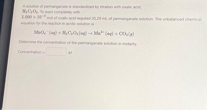 A solution of permanganate is standardized by titration with oxalic acid,
H₂C₂O4. To react completely with
1.000 × 10-³
mol of oxalic acid required 35.29 mL of permanganate solution. The unbalanced chemical
equation for the reaction in acidic solution is
MnO4 (aq) + H₂C₂O4 (aq) →
→Mn²+ (aq) + CO2 (9)
Determine the concentration of the permanganate solution in molarity.
Concentration =
M