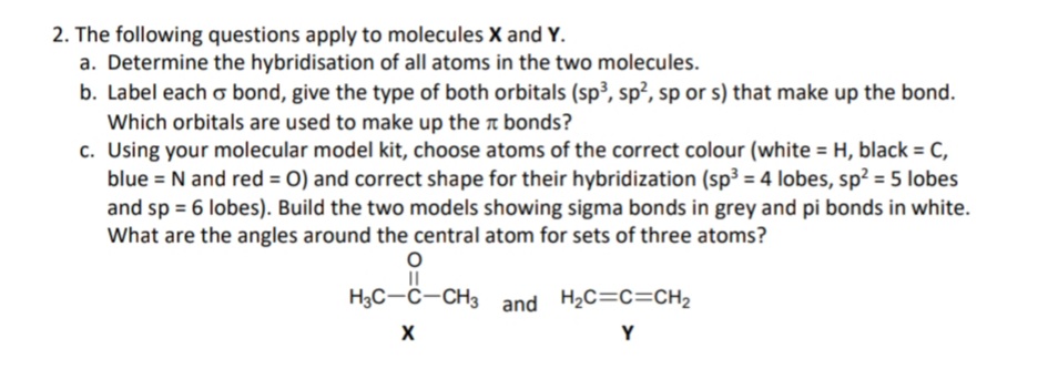 2. The following questions apply to molecules X and Y.
a. Determine the hybridisation of all atoms in the two molecules.
b. Label each o bond, give the type of both orbitals (sp³, sp², sp or s) that make up the bond.
Which orbitals are used to make up the bonds?
c. Using your molecular model kit, choose atoms of the correct colour (white = H, black = C,
blue = N and red = O) and correct shape for their hybridization (sp³ = 4 lobes, sp² = 5 lobes
and sp= 6 lobes). Build the two models showing sigma bonds in grey and pi bonds in white.
What are the angles around the central atom for sets of three atoms?
O
||
H3C-C-CH3 and H₂C=C=CH₂
X
Y