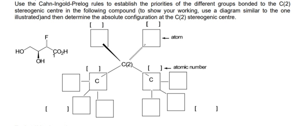 Use the Cahn-Ingold-Prelog rules to establish the priorities of the different groups bonded to the C(2)
stereogenic centre in the following compound (to show your working, use a diagram similar to the one
illustrated)and then determine the absolute configuration at the C(2) stereogenic centre.
[ ]
[ ]
HO
OH
F
CO₂H
]
с
C(2)
[
C
<<- atom
-atomic number
]