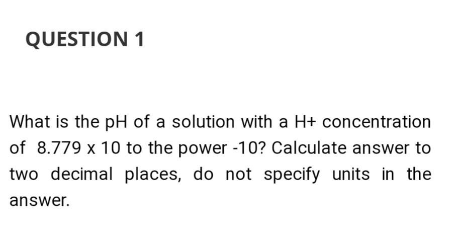 QUESTION 1
What is the pH of a solution with a H+ concentration
of 8.779 x 10 to the power -10? Calculate answer to
two decimal places, do not specify units in the
answer.
