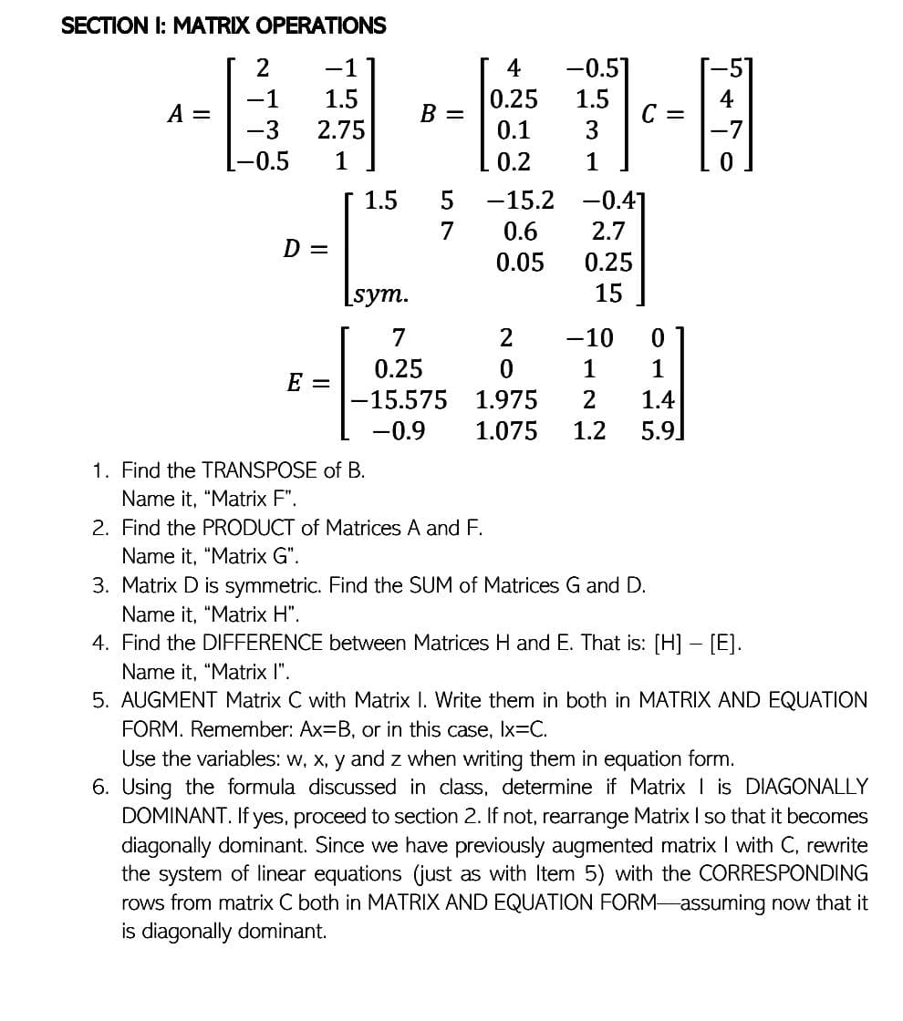 SECTION I: MATRIX OPERATIONS
[2
-1
1.5
A =
2.75
1
-1
-3
-0.5
4
0.25
0.1
0.2
-15.2
0.6
D =
0.05
[sym.
7
2
-10
0
0.25
0
1
1
E =
-15.575
1.975 2
1.4
-0.9
1.075 1.2 5.9
1. Find the TRANSPOSE of B.
Name it, "Matrix F".
2. Find the PRODUCT of Matrices A and F.
Name it, "Matrix G".
3. Matrix D is symmetric. Find the SUM of Matrices G and D.
Name it, "Matrix H".
4. Find the DIFFERENCE between Matrices H and E. That is: [H] - [E].
Name it, "Matrix I".
5. AUGMENT Matrix C with Matrix I. Write them in both in MATRIX AND EQUATION
FORM. Remember: Ax=B, or in this case, Ix=C.
Use the variables: w, x, y and z when writing them in equation form.
6. Using the formula discussed in class, determine if Matrix is DIAGONALLY
DOMINANT. If yes, proceed to section 2. If not, rearrange Matrix I so that it becomes
diagonally dominant. Since we have previously augmented matrix I with C, rewrite
the system of linear equations (just as with Item 5) with the CORRESPONDING
rows from matrix C both in MATRIX AND EQUATION FORM assuming now that it
is diagonally dominant.
-0.51
1.5
3
1
-0.41
2.7
0.25
15
B =
1.5 5
=
4