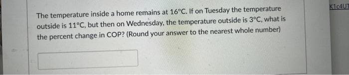 The temperature inside a home remains at 16°C. If on Tuesday the temperature
outside is 11°C, but then on Wednesday, the temperature outside is 3°C, what is
the percent change in COP? (Round your answer to the nearest whole number)
K1c4UT