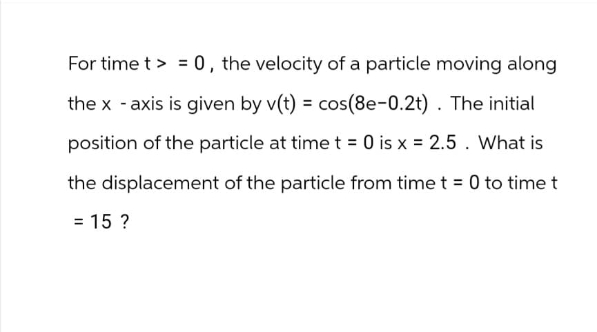 For time t = 0, the velocity of a particle moving along
the x-axis is given by v(t) = cos(8e-0.2t). The initial
position of the particle at time t = 0 is x = 2.5. What is
the displacement of the particle from time t = 0 to time t
= 15 ?