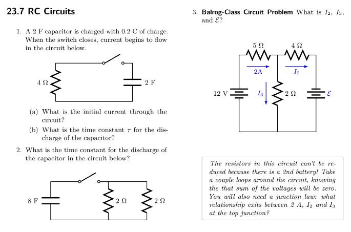 23.7 RC Circuits
1. A 2 F capacitor is charged with 0.2 C of charge.
When the switch closes, current begins to flow
in the circuit below.
ΔΩ
(a) What is the initial current
circuit?
(b) What is the time constant
charge of the capacitor?
8 F
2 F
2. What is the time constant for the discharge of
the capacitor in the circuit below?
2 Ω
through the
for the dis-
292
3. Balrog-Class Circuit Problem What is 12, 13,
and E?
12 V
502
2A
M
4 Ω
202
The resistors in this circuit can't be re-
duced because there is a 2nd battery! Take
a couple loops around the circuit, knowing
the that sum of the voltages will be zero.
You will also need a junction law: what
relationship exits between 2 A, 12 and 13
at the top junction?