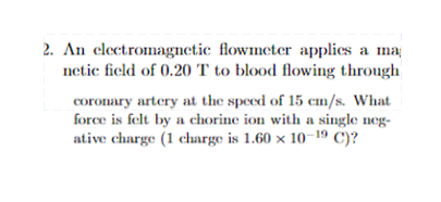 2. An electromagnetic flowmeter applies a ma
netic field of 0.20 T to blood flowing through
coronary artery at the speed of 15 cm/s. What
force is felt by a chorine ion with a single neg-
ative charge (1 charge is 1.60 x 10-19 C)?
