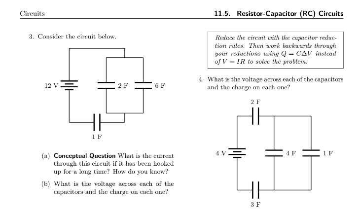 Circuits
3. Consider the circuit below.
12 V
1 F
2 F
6 F
(a) Conceptual Question What is the current
through this circuit if it has been hooked
up for a long time? How do you know?
(b) What is the voltage across each of the
capacitors and the charge on each one?
11.5. Resistor-Capacitor (RC) Circuits
Reduce the circuit with the capacitor reduc-
tion rules. Then work backwards through
your reductions using Q = CAV instead
of V = IR to solve the problem.
4. What is the voltage across each of the capacitors
and the charge on each one?
2 F
4 V
3 F
4 F
1 F