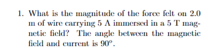 1. What is the magnitude of the force felt on 2.0
mn of wire carrying 5 A immersed in a 5 T mag-
netic field? The angle between the magnetic
field and current is 90°.