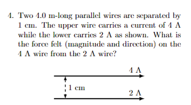 4. Two 4.0 m-long parallel wires are separated by
1 cm. The upper wire carries a current of 4 A
while the lower carries 2 A as shown. What is
the force felt (magnitude and direction) on the
4 A wire from the 2 A wire?
1 cm
4 A
2 A